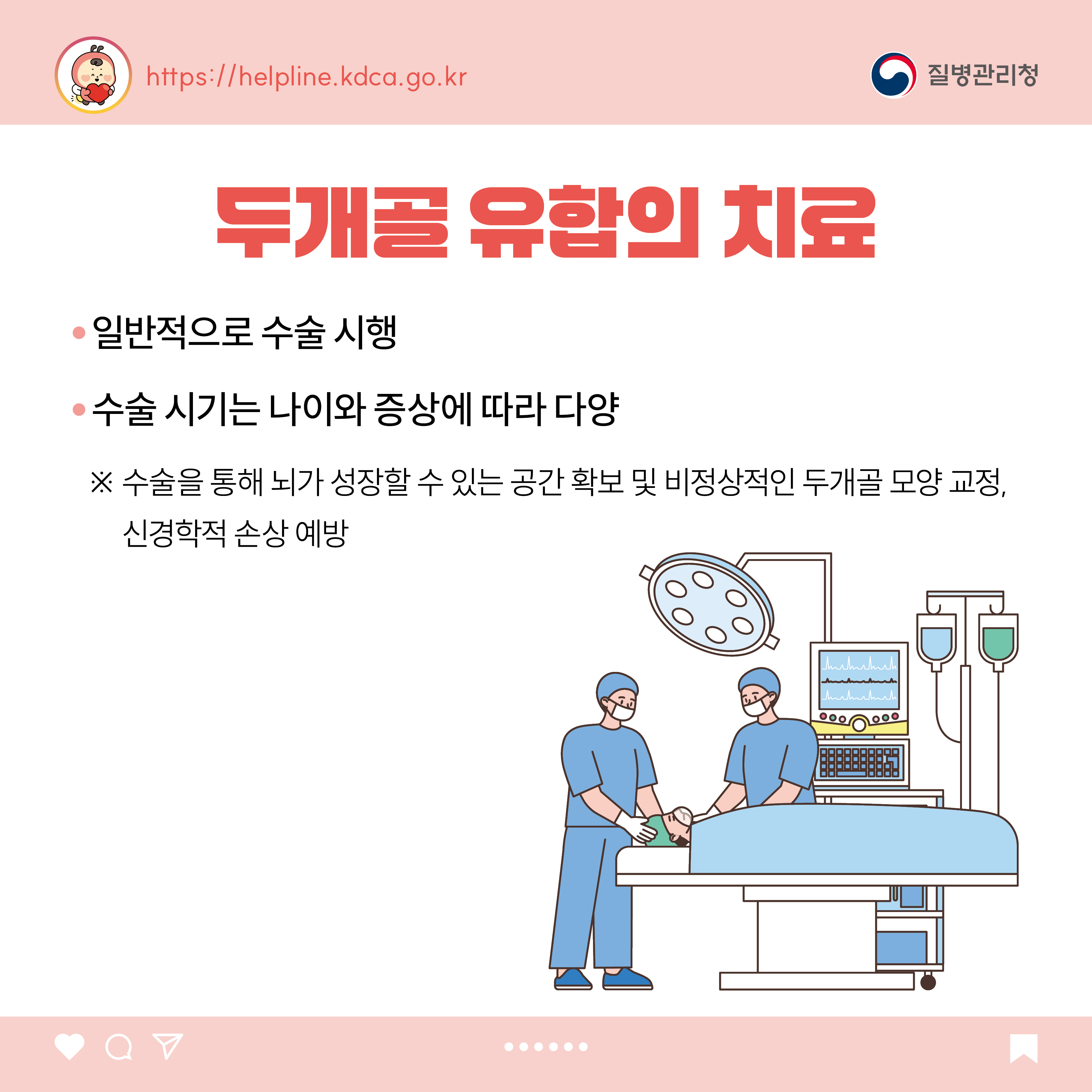 두개골 유합의 치료 - 일반적으로 수술 시행 - 수술 시기는 나이와 증상에 따라 다양 ※ 수술을 통해 뇌가 성장할 수 있는 공간 확보 및 비정상적인 두개골 모양 교정, 신경학적 손상 예방